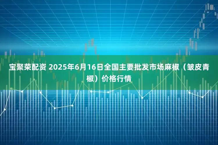 宝聚荣配资 2025年6月16日全国主要批发市场麻椒（皱皮青椒）价格行情