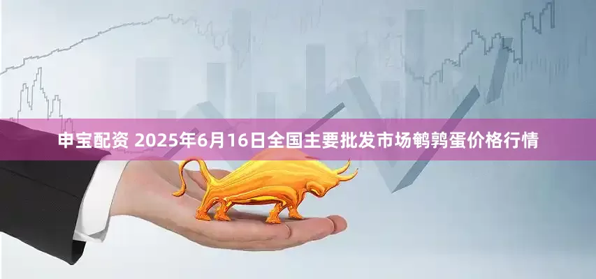 申宝配资 2025年6月16日全国主要批发市场鹌鹑蛋价格行情
