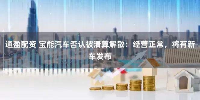 通盈配资 宝能汽车否认被清算解散：经营正常，将有新车发布