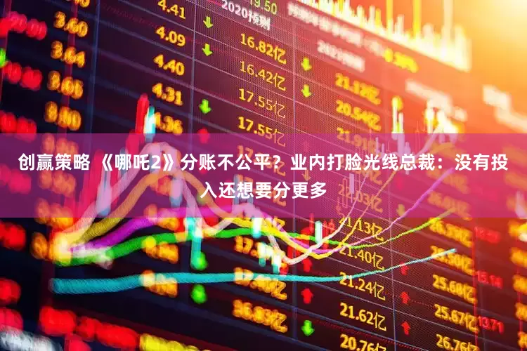 创赢策略 《哪吒2》分账不公平？业内打脸光线总裁：没有投入还想要分更多