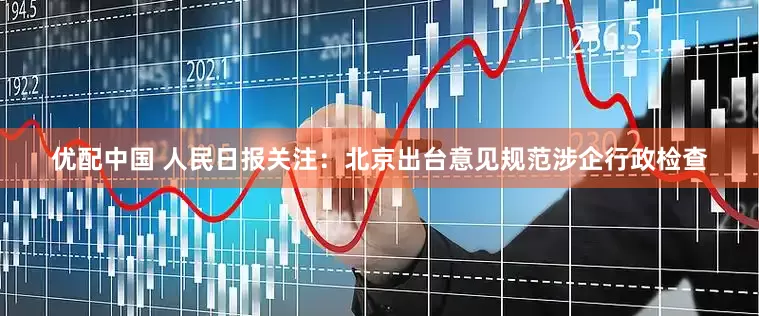 优配中国 人民日报关注：北京出台意见规范涉企行政检查