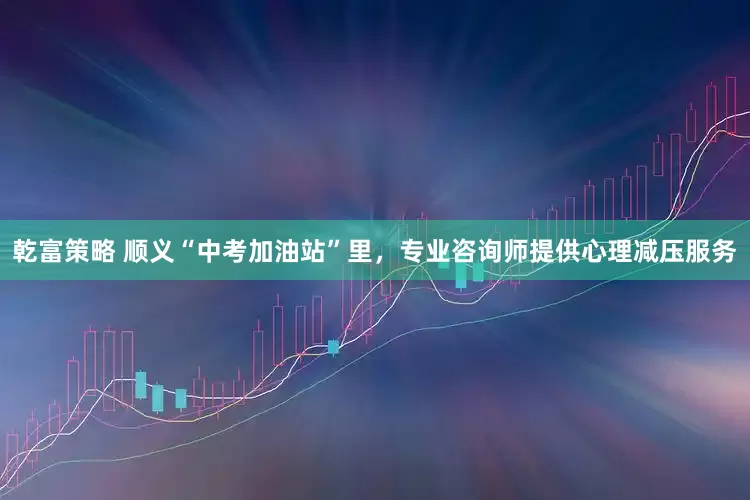 乾富策略 顺义“中考加油站”里，专业咨询师提供心理减压服务
