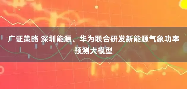 广证策略 深圳能源、华为联合研发新能源气象功率预测大模型