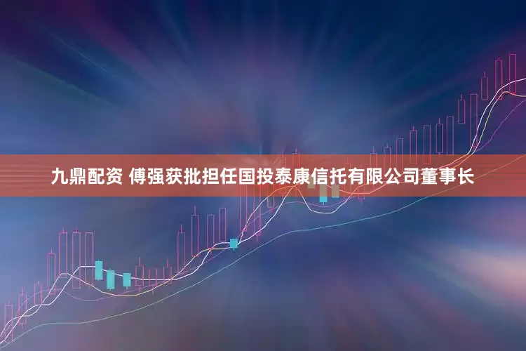 九鼎配资 傅强获批担任国投泰康信托有限公司董事长