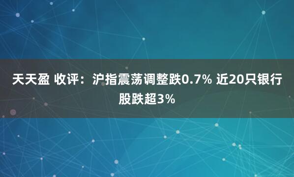 天天盈 收评：沪指震荡调整跌0.7% 近20只银行股跌超3%