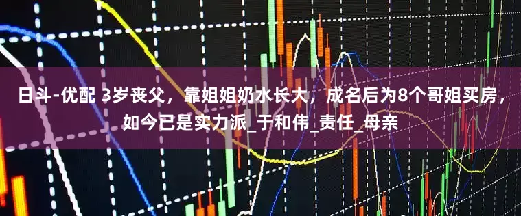 日斗-优配 3岁丧父，靠姐姐奶水长大，成名后为8个哥姐买房，如今已是实力派_于和伟_责任_母亲