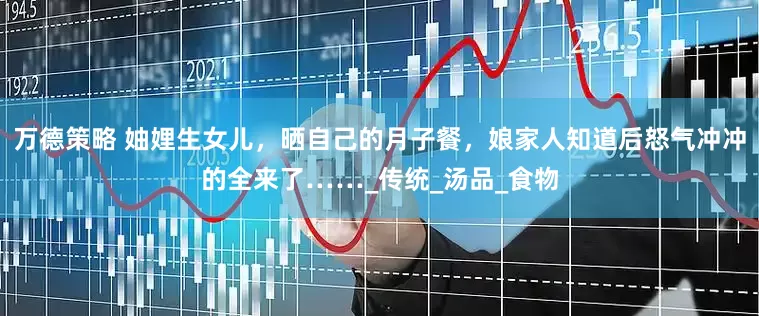 万德策略 妯娌生女儿，晒自己的月子餐，娘家人知道后怒气冲冲的全来了……_传统_汤品_食物