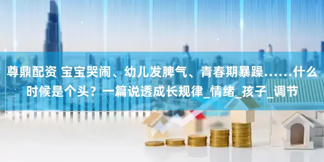 尊鼎配资 宝宝哭闹、幼儿发脾气、青春期暴躁……什么时候是个头？一篇说透成长规律_情绪_孩子_调节