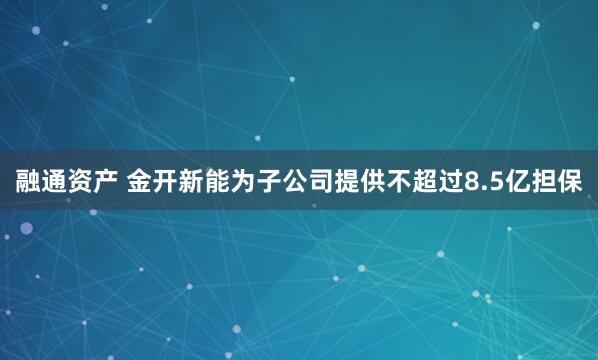 融通资产 金开新能为子公司提供不超过8.5亿担保