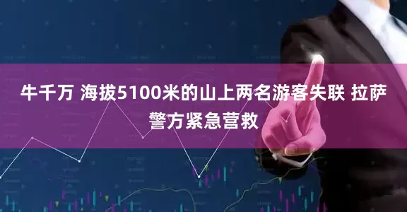 牛千万 海拔5100米的山上两名游客失联 拉萨警方紧急营救