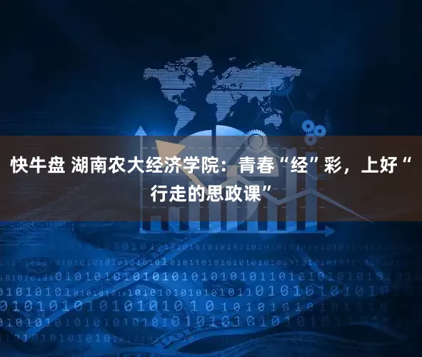 快牛盘 湖南农大经济学院：青春“经”彩，上好“行走的思政课”