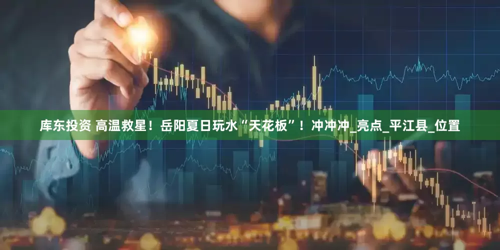 库东投资 高温救星！岳阳夏日玩水“天花板”！冲冲冲_亮点_平江县_位置