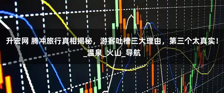 升宏网 腾冲旅行真相揭秘，游客吐槽三大理由，第三个太真实！_温泉_火山_导航