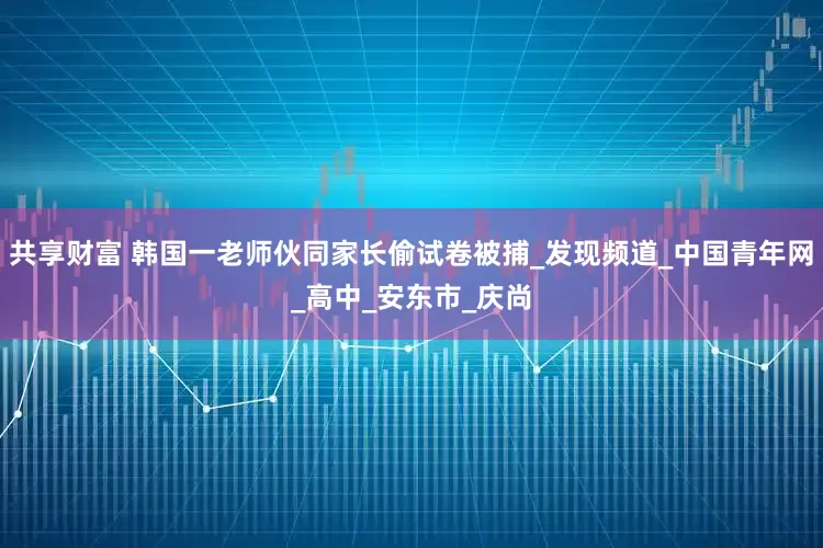 共享财富 韩国一老师伙同家长偷试卷被捕_发现频道_中国青年网_高中_安东市_庆尚