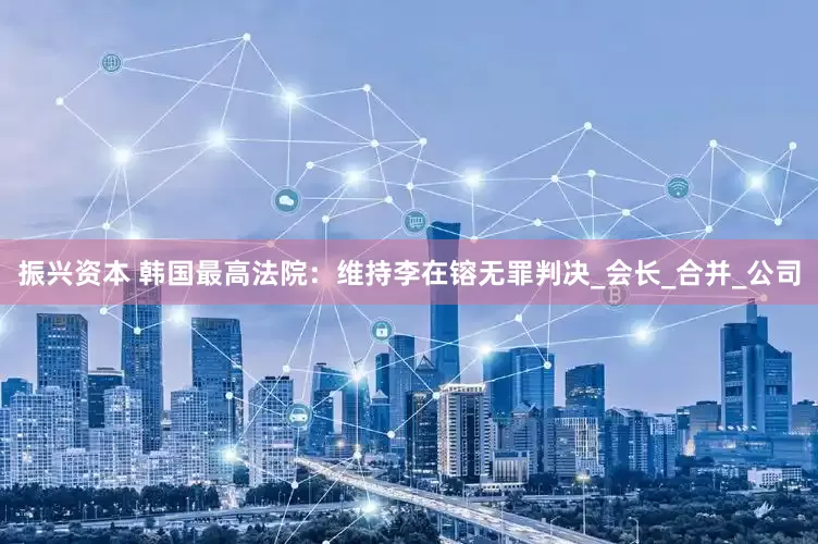 振兴资本 韩国最高法院：维持李在镕无罪判决_会长_合并_公司