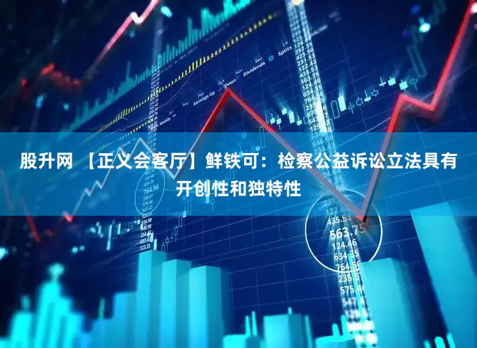 股升网 【正义会客厅】鲜铁可：检察公益诉讼立法具有开创性和独特性