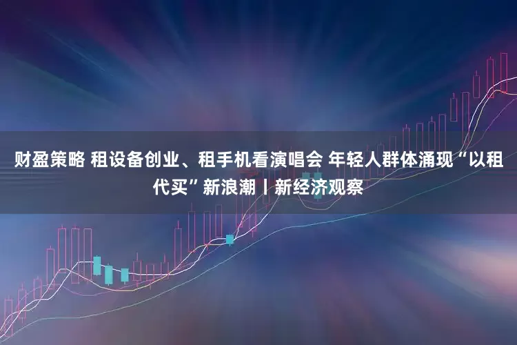 财盈策略 租设备创业、租手机看演唱会 年轻人群体涌现“以租代买”新浪潮丨新经济观察
