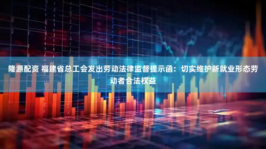 隆源配资 福建省总工会发出劳动法律监督提示函：切实维护新就业形态劳动者合法权益