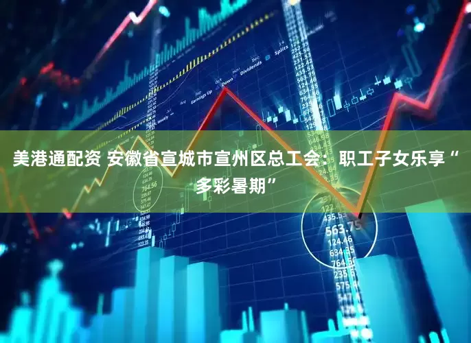 美港通配资 安徽省宣城市宣州区总工会：职工子女乐享“多彩暑期”