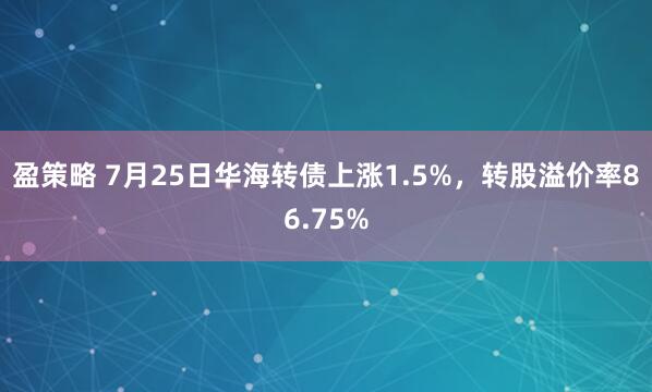 盈策略 7月25日华海转债上涨1.5%，转股溢价率86.75%