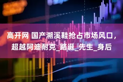 高开网 国产溯溪鞋抢占市场风口，超越阿迪耐克_路诞_先生_身后
