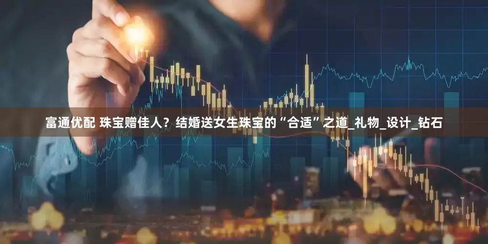 富通优配 珠宝赠佳人？结婚送女生珠宝的“合适”之道_礼物_设计_钻石