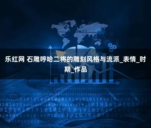 乐红网 石雕哼哈二将的雕刻风格与流派_表情_时期_作品
