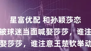 星富优配 和孙颖莎恋情曝光？被球迷当面喊娶莎莎，谁注意王楚钦举动