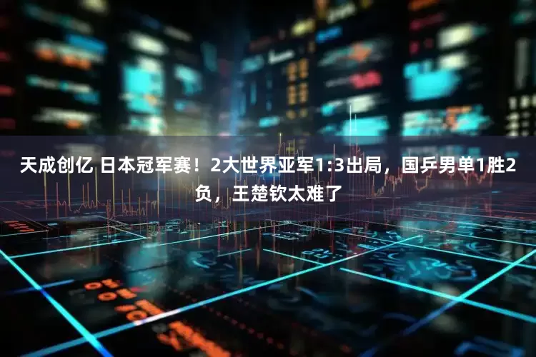 天成创亿 日本冠军赛！2大世界亚军1:3出局，国乒男单1胜2负，王楚钦太难了
