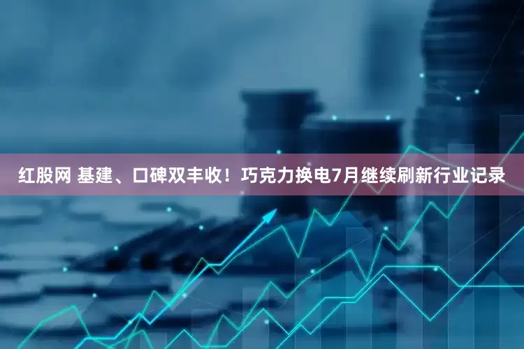 红股网 基建、口碑双丰收！巧克力换电7月继续刷新行业记录