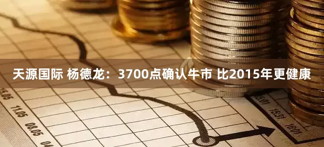 天源国际 杨德龙：3700点确认牛市 比2015年更健康