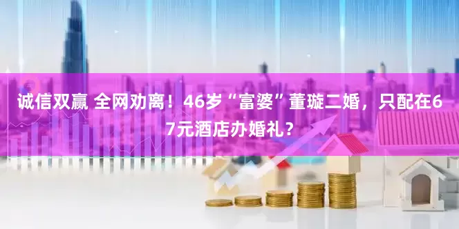 诚信双赢 全网劝离！46岁“富婆”董璇二婚，只配在67元酒店办婚礼？