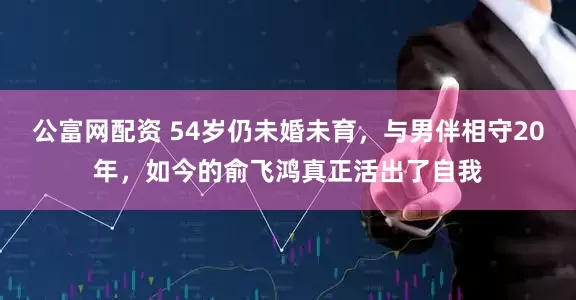 公富网配资 54岁仍未婚未育，与男伴相守20年，如今的俞飞鸿真正活出了自我