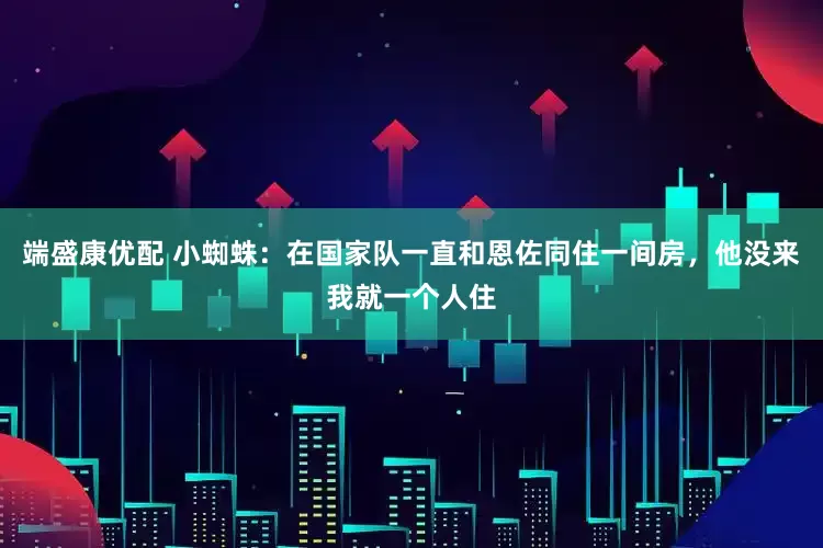端盛康优配 小蜘蛛：在国家队一直和恩佐同住一间房，他没来我就一个人住