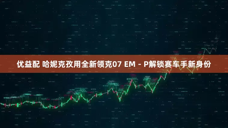 优益配 哈妮克孜用全新领克07 EM - P解锁赛车手新身份
