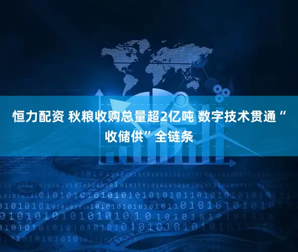 恒力配资 秋粮收购总量超2亿吨 数字技术贯通“收储供”全链条