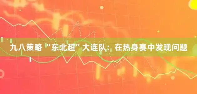 九八策略 “东北超”大连队：在热身赛中发现问题